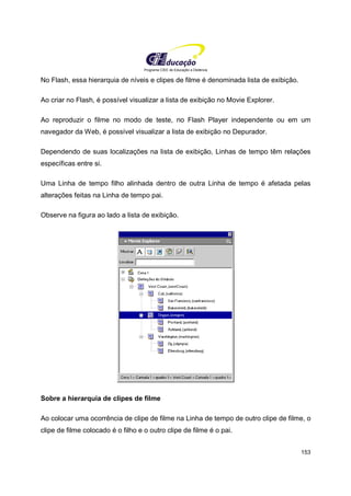 Programa CIEE de Educação a Distância
153
No Flash, essa hierarquia de níveis e clipes de filme é denominada lista de exibição.
Ao criar no Flash, é possível visualizar a lista de exibição no Movie Explorer.
Ao reproduzir o filme no modo de teste, no Flash Player independente ou em um
navegador da Web, é possível visualizar a lista de exibição no Depurador.
Dependendo de suas localizações na lista de exibição, Linhas de tempo têm relações
específicas entre si.
Uma Linha de tempo filho alinhada dentro de outra Linha de tempo é afetada pelas
alterações feitas na Linha de tempo pai.
Observe na figura ao lado a lista de exibição.
Sobre a hierarquia de clipes de filme
Ao colocar uma ocorrência de clipe de filme na Linha de tempo de outro clipe de filme, o
clipe de filme colocado é o filho e o outro clipe de filme é o pai.
 