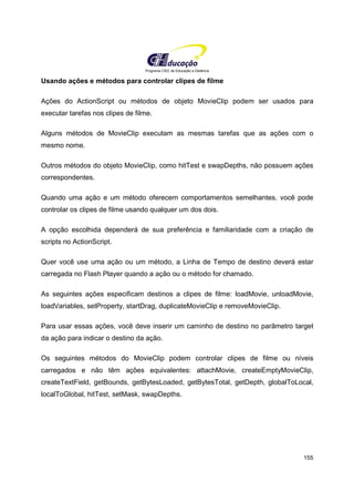 Programa CIEE de Educação a Distância
155
Usando ações e métodos para controlar clipes de filme
Ações do ActionScript ou métodos de objeto MovieClip podem ser usados para
executar tarefas nos clipes de filme.
Alguns métodos de MovieClip executam as mesmas tarefas que as ações com o
mesmo nome.
Outros métodos do objeto MovieClip, como hitTest e swapDepths, não possuem ações
correspondentes.
Quando uma ação e um método oferecem comportamentos semelhantes, você pode
controlar os clipes de filme usando qualquer um dos dois.
A opção escolhida dependerá de sua preferência e familiaridade com a criação de
scripts no ActionScript.
Quer você use uma ação ou um método, a Linha de Tempo de destino deverá estar
carregada no Flash Player quando a ação ou o método for chamado.
As seguintes ações especificam destinos a clipes de filme: loadMovie, unloadMovie,
loadVariables, setProperty, startDrag, duplicateMovieClip e removeMovieClip.
Para usar essas ações, você deve inserir um caminho de destino no parâmetro target
da ação para indicar o destino da ação.
Os seguintes métodos do MovieClip podem controlar clipes de filme ou níveis
carregados e não têm ações equivalentes: attachMovie, createEmptyMovieClip,
createTextField, getBounds, getBytesLoaded, getBytesTotal, getDepth, globalToLocal,
localToGlobal, hitTest, setMask, swapDepths.
 
