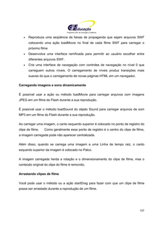 Programa CIEE de Educação a Distância
157
• Reproduza uma seqüência de faixas de propaganda que sejam arquivos SWF
colocando uma ação loadMovie no final de cada filme SWF para carregar o
próximo filme
• Desenvolva uma interface ramificada para permitir ao usuário escolher entre
diferentes arquivos SWF.
• Crie uma interface de navegação com controles de navegação no nível 0 que
carreguem outros níveis. O carregamento de níveis produz transições mais
suaves do que o carregamento de novas páginas HTML em um navegador.
Carregando imagens e sons dinamicamente
É possível usar a ação ou método loadMovie para carregar arquivos com imagens
JPEG em um filme do Flash durante a sua reprodução.
É possível usar o método loadSound do objeto Sound para carregar arquivos de som
MP3 em um filme do Flash durante a sua reprodução.
Ao carregar uma imagem, o canto esquerdo superior é colocado no ponto de registro do
clipe de filme. Como geralmente esse ponto de registro é o centro do clipe de filme,
a imagem carregada pode não aparecer centralizada.
Além disso, quando se carrega uma imagem a uma Linha de tempo raiz, o canto
esquerdo superior da imagem é colocado no Palco.
A imagem carregada herda a rotação e o dimensionamento do clipe de filme, mas o
conteúdo original do clipe do filme é removido.
Arrastando clipes de filme
Você pode usar o método ou a ação startDrag para fazer com que um clipe de filme
possa ser arrastado durante a reprodução de um filme.
 