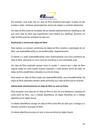 Programa CIEE de Educação a Distância
158
Por exemplo, você pode criar um clipe de filme arrastável para jogos, funções do tipo
arrastar e soltar, interfaces personalizáveis, barras de rolagem e controles deslizantes.
Um clipe de filme pode ser arrastado até ser parado explicitamente por stopDrag ou até
que outro clipe de filme seja especificado como destino por startDrag. Somente um
clipe de filme pode ser arrastado de cada vez.
Duplicando e removendo clipes de filme
Para duplicar ou remover ocorrências de clipes de filme durante a reprodução de um
filme, use duplicateMovieClip ou removeMovieClip, respectivamente.
O método e a ação duplicateMovieClip criam dinamicamente uma nova ocorrência do
clipe de filme, atribuindo um novo nome de ocorrência e uma intensidade a ele.
Um clipe de filme duplicado sempre inicia no quadro 1, mesmo que o clipe de filme
original esteja em outro quadro quando duplicado, e está sempre acima de todos os
clipes de filme predefinidos colocados na Linha de tempo.
Para excluir um clipe de filme criado com duplicateMovieClip, use removeMovieClip. Os
clipes de filme duplicados também serão removidos se o clipe de filme pai for excluído.
Adicionando dinamicamente um clipe de filme ou som ao Palco
Para recuperar uma cópia de um clipe de filme ou som de uma biblioteca e reproduzi-lo
como parte do filme, use o método attachMovie do objeto MovieClip ou o método
attachSound do objeto Sound.
O método attachMovie carrega um clipe de filme como filho do clipe que o carregou e o
reproduz durante a execução do filme.
O método attachSound anexa um som a uma ocorrência do objeto Sound.
 