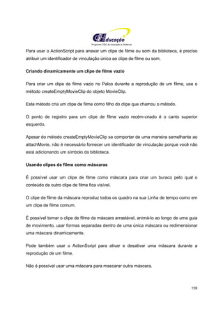 Programa CIEE de Educação a Distância
159
Para usar o ActionScript para anexar um clipe de filme ou som da biblioteca, é preciso
atribuir um identificador de vinculação único ao clipe de filme ou som.
Criando dinamicamente um clipe de filme vazio
Para criar um clipe de filme vazio no Palco durante a reprodução de um filme, use o
método createEmptyMovieClip do objeto MovieClip.
Este método cria um clipe de filme como filho do clipe que chamou o método.
O ponto de registro para um clipe de filme vazio recém-criado é o canto superior
esquerdo.
Apesar do método createEmptyMovieClip se comportar de uma maneira semelhante ao
attachMovie, não é necessário fornecer um identificador de vinculação porque você não
está adicionando um símbolo da biblioteca.
Usando clipes de filme como máscaras
É possível usar um clipe de filme como máscara para criar um buraco pelo qual o
conteúdo de outro clipe de filme fica visível.
O clipe de filme da máscara reproduz todos os quadro na sua Linha de tempo como em
um clipe de filme comum.
É possível tornar o clipe de filme da máscara arrastável, animá-lo ao longo de uma guia
de movimento, usar formas separadas dentro de uma única máscara ou redimensionar
uma máscara dinamicamente.
Pode também usar o ActionScript para ativar e desativar uma máscara durante a
reprodução de um filme.
Não é possível usar uma máscara para mascarar outra máscara.
 