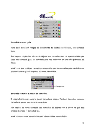 Programa CIEE de Educação a Distância
16
Usando camadas guia
Para obter ajuda em relação ao alinhamento de objetos ao desenhar, crie camadas
guia.
Em seguida, é possível alinhar os objetos nas camadas com os objetos criados por
você nas camadas guia. As camadas guia não aparecem em um filme publicado do
Flash.
Você pode usar qualquer camada como camada guia. As camadas guia são indicadas
por um ícone de guia à esquerda do nome da camada.
Editando camadas e pastas de camadas
É possível renomear, copiar e excluir camadas e pastas. Também é possível bloquear
camadas e pastas para impedir sua edição.
Por padrão, as novas camadas são nomeadas de acordo com a ordem na qual são
criadas: Camada 1, Camada 2 etc.
Você pode renomear as camadas para refletir melhor seu conteúdo.
 