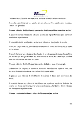 Programa CIEE de Educação a Distância
160
Também não pode definir a propriedade _alpha de um clipe de filme de máscara.
Somente preenchimentos são usados em um clipe de filme usado como máscara.
Traços são ignorados.
Usando métodos do identificador de eventos de clipes de filme para ativar scripts
É possível usar os métodos na categoria Eventos do objeto MovieClip para identificar
eventos de clipes de filme.
É necessário definir uma função e atribuí-la ao método do identificador de evento.
Sem uma função atribuída, o método do identificador de evento não tem qualquer efeito
sobre o filme.
É possível chamar um método do identificador de evento da ocorrência do clipe de filme
do evento que deseja identificar ou criar uma nova classe do ActionScript e definir
métodos no protótipo do objeto da classe.
Usando métodos do identificador de eventos de botões para ativar scripts
Assim como um conjunto de eventos é associado a símbolos de clipes de filme, um
conjunto de eventos também é associado a símbolos de botão.
É possível usar métodos de identificador de eventos de botão com ocorrências de
botão.
É possível chamar um método de identificador de evento da ocorrência do botão do
evento que deseja identificar ou criar uma nova classe do ActionScript e definir métodos
no protótipo do objeto da classe.
Usando eventos de botão com clipes de filme para ativar scripts
 