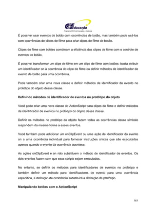 Programa CIEE de Educação a Distância
161
É possível usar eventos de botão com ocorrências de botão, mas também pode usá-los
com ocorrências de clipes de filme para criar clipes de filme de botão.
Clipes de filme com botões combinam a eficiência dos clipes de filme com o controle de
eventos de botão.
É possível transformar um clipe de filme em um clipe de filme com botões: basta atribuir
um identificador on à ocorrência do clipe de filme ou definir métodos de identificador de
evento de botão para uma ocorrência.
Pode também criar uma nova classe e definir métodos de identificador de evento no
protótipo do objeto dessa classe.
Definindo métodos de identificador de eventos no protótipo do objeto
Você pode criar uma nova classe do ActionScript para clipes de filme e definir métodos
de identificador de eventos no protótipo do objeto dessa classe.
Definir os métodos no protótipo do objeto fazem todas as ocorrências desse símbolo
respondem da mesma forma a esses eventos.
Você também pode adicionar um onClipEvent ou uma ação de identificador do evento
on a uma ocorrência individual para fornecer instruções únicas que são executadas
apenas quando o evento da ocorrência acontece.
As ações onClipEvent e on não substituem o método de identificador de eventos. Os
dois eventos fazem com que seus scripts sejam executados.
No entanto, se definir os métodos para identificadores de eventos no protótipo e
também definir um método para identificadores de evento para uma ocorrência
específica, a definição de ocorrência substituirá a definição de protótipo.
Manipulando botões com o ActionScript
 