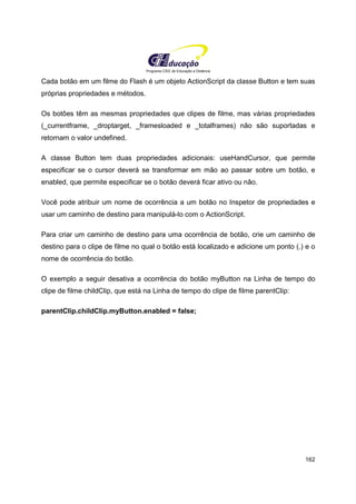 Programa CIEE de Educação a Distância
162
Cada botão em um filme do Flash é um objeto ActionScript da classe Button e tem suas
próprias propriedades e métodos.
Os botões têm as mesmas propriedades que clipes de filme, mas várias propriedades
(_currentframe, _droptarget, _framesloaded e _totalframes) não são suportadas e
retornam o valor undefined.
A classe Button tem duas propriedades adicionais: useHandCursor, que permite
especificar se o cursor deverá se transformar em mão ao passar sobre um botão, e
enabled, que permite especificar se o botão deverá ficar ativo ou não.
Você pode atribuir um nome de ocorrência a um botão no Inspetor de propriedades e
usar um caminho de destino para manipulá-lo com o ActionScript.
Para criar um caminho de destino para uma ocorrência de botão, crie um caminho de
destino para o clipe de filme no qual o botão está localizado e adicione um ponto (.) e o
nome de ocorrência do botão.
O exemplo a seguir desativa a ocorrência do botão myButton na Linha de tempo do
clipe de filme childClip, que está na Linha de tempo do clipe de filme parentClip:
parentClip.childClip.myButton.enabled = false;
 