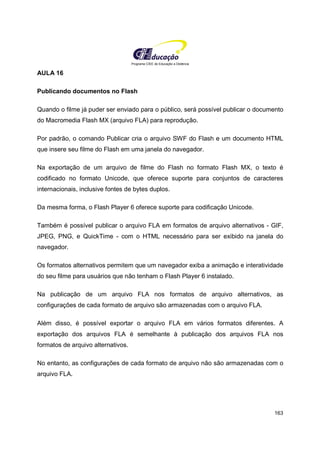 Programa CIEE de Educação a Distância
163
AULA 16
Publicando documentos no Flash
Quando o filme já puder ser enviado para o público, será possível publicar o documento
do Macromedia Flash MX (arquivo FLA) para reprodução.
Por padrão, o comando Publicar cria o arquivo SWF do Flash e um documento HTML
que insere seu filme do Flash em uma janela do navegador.
Na exportação de um arquivo de filme do Flash no formato Flash MX, o texto é
codificado no formato Unicode, que oferece suporte para conjuntos de caracteres
internacionais, inclusive fontes de bytes duplos.
Da mesma forma, o Flash Player 6 oferece suporte para codificação Unicode.
Também é possível publicar o arquivo FLA em formatos de arquivo alternativos - GIF,
JPEG, PNG, e QuickTime - com o HTML necessário para ser exibido na janela do
navegador.
Os formatos alternativos permitem que um navegador exiba a animação e interatividade
do seu filme para usuários que não tenham o Flash Player 6 instalado.
Na publicação de um arquivo FLA nos formatos de arquivo alternativos, as
configurações de cada formato de arquivo são armazenadas com o arquivo FLA.
Além disso, é possível exportar o arquivo FLA em vários formatos diferentes. A
exportação dos arquivos FLA é semelhante à publicação dos arquivos FLA nos
formatos de arquivo alternativos.
No entanto, as configurações de cada formato de arquivo não são armazenadas com o
arquivo FLA.
 