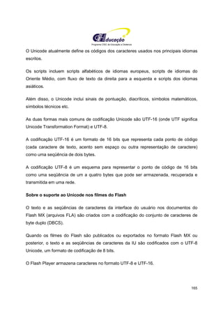 Programa CIEE de Educação a Distância
165
O Unicode atualmente define os códigos dos caracteres usados nos principais idiomas
escritos.
Os scripts incluem scripts alfabéticos de idiomas europeus, scripts de idiomas do
Oriente Médio, com fluxo de texto da direita para a esquerda e scripts dos idiomas
asiáticos.
Além disso, o Unicode inclui sinais de pontuação, diacríticos, símbolos matemáticos,
símbolos técnicos etc.
As duas formas mais comuns de codificação Unicode são UTF-16 (onde UTF significa
Unicode Transformation Format) e UTF-8.
A codificação UTF-16 é um formato de 16 bits que representa cada ponto de código
(cada caractere de texto, acento sem espaço ou outra representação de caractere)
como uma seqüência de dois bytes.
A codificação UTF-8 é um esquema para representar o ponto de código de 16 bits
como uma seqüência de um a quatro bytes que pode ser armazenada, recuperada e
transmitida em uma rede.
Sobre o suporte ao Unicode nos filmes do Flash
O texto e as seqüências de caracteres da interface do usuário nos documentos do
Flash MX (arquivos FLA) são criados com a codificação do conjunto de caracteres de
byte duplo (DBCS).
Quando os filmes do Flash são publicados ou exportados no formato Flash MX ou
posterior, o texto e as seqüências de caracteres da IU são codificados com o UTF-8
Unicode, um formato de codificação de 8 bits.
O Flash Player armazena caracteres no formato UTF-8 e UTF-16.
 