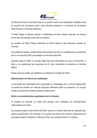 Programa CIEE de Educação a Distância
166
Os filmes do Flash no formato Flash 5 ou anterior usam uma codificação multibyte mista
(o conjunto de caracteres Latin-1 para idiomas europeus e o conjunto de caracteres
Shift-JIS para os idiomas asiáticos).
O Flash Player 6 oferece suporte à codificação de texto nesses arquivos, da mesma
forma que nas versões anteriores do exibidor.
As versões do Flash Player anteriores ao Flash Player 6 não oferecem suporte ao
Unicode.
Os exibidores dessas versões talvez não possam ler texto ou seqüências de caracteres
de IU nos arquivos SWF que estejam no formato Flash MX.
Quando arquivos SWF no formato Flash MX são importados de novo no Flash MX, o
texto e as seqüências de caracteres da IU são convertidos novamente no formato
DBCS.
Esses arquivos podem ser editados no ambiente de criação do Flash.
Selecionando um idioma de codificação
A conversão da codificação para exportação ou importação usa o idioma selecionado
no painel de controle em Idiomas regionais (Windows 2000 ou posterior), ou na guia
Fontes do painel de controle Aparência (Macintosh).
Sobre os procedimentos suportados com o Unicode:
O suporte ao Unicode no Flash MX permite uma variedade de procedimentos
relacionados com texto:
Os usuários podem exibir filmes do Flash usando um idioma diferente do utilizado pelo
sistema operacional. Por exemplo, um usuário que tenha seu sistema operacional em
português poderá visualizar um filme do Flash que contenha texto em coreano.
 