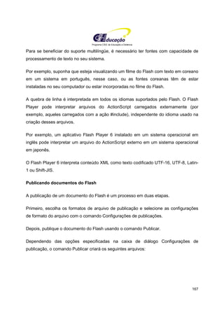Programa CIEE de Educação a Distância
167
Para se beneficiar do suporte multilíngüe, é necessário ter fontes com capacidade de
processamento de texto no seu sistema.
Por exemplo, suponha que esteja visualizando um filme do Flash com texto em coreano
em um sistema em português, nesse caso, ou as fontes coreanas têm de estar
instaladas no seu computador ou estar incorporadas no filme do Flash.
A quebra de linha é interpretada em todos os idiomas suportados pelo Flash. O Flash
Player pode interpretar arquivos do ActionScript carregados externamente (por
exemplo, aqueles carregados com a ação #include), independente do idioma usado na
criação desses arquivos.
Por exemplo, um aplicativo Flash Player 6 instalado em um sistema operacional em
inglês pode interpretar um arquivo do ActionScript externo em um sistema operacional
em japonês.
O Flash Player 6 interpreta conteúdo XML como texto codificado UTF-16, UTF-8, Latin-
1 ou Shift-JIS.
Publicando documentos do Flash
A publicação de um documento do Flash é um processo em duas etapas.
Primeiro, escolha os formatos de arquivo de publicação e selecione as configurações
de formato do arquivo com o comando Configurações de publicações.
Depois, publique o documento do Flash usando o comando Publicar.
Dependendo das opções especificadas na caixa de diálogo Configurações de
publicação, o comando Publicar criará os seguintes arquivos:
 
