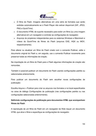 Programa CIEE de Educação a Distância
168
• O filme do Flash. Imagens alternativas em uma série de formatos que serão
exibidas automaticamente se o Flash Player não estiver disponível (GIF, JPEG,
PNG e QuickTime).
• O documento HTML de suporte necessário para exibir um filme (ou uma imagem
alternativa) em um navegador e controlar as configurações do navegador.
• Arquivos de projetores independentes para os sistemas Windows e Macintosh e
vídeos do QuickTime de filmes do Flash (arquivos EXE, HQX ou MOV,
respectivamente).
Para alterar ou atualizar um filme do Flash criado com o comando Publicar, edite o
documento original do Flash e, em seguida, use o comando Publicar novamente para
preservar todas as informações de criação.
Na importação de um filme do Flash para o Flash algumas informações de criação são
removidas.
Também é possível publicar um documento do Flash usando configurações padrão ou
selecionadas anteriormente.
Para publicar um documento do Flash sem escolher novas configurações de
publicação:
Escolha Arquivo » Publicar para criar os arquivos nos formatos e no local especificados
na caixa de diálogo Configurações de publicação (nas configurações padrão ou nas
configurações selecionadas anteriormente).
Definindo configurações de publicação para documentos HTML que acompanham
filmes do Flash
A reprodução de um filme do Flash em um navegador da Web requer um documento
HTML que ative o filme e especifique as configurações do navegador.
 
