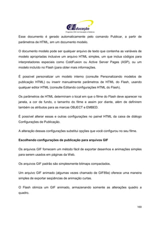 Programa CIEE de Educação a Distância
169
Esse documento é gerado automaticamente pelo comando Publicar, a partir de
parâmetros de HTML, em um documento modelo.
O documento modelo pode ser qualquer arquivo de texto que contenha as variáveis de
modelo apropriadas inclusive um arquivo HTML simples, um que inclua códigos para
interpretadores especiais como ColdFusion ou Active Server Pages (ASP), ou um
modelo incluído no Flash (para obter mais informações.
É possível personalizar um modelo interno (consulte Personalizando modelos de
publicação HTML) ou inserir manualmente parâmetros de HTML do Flash, usando
qualquer editor HTML (consulte Editando configurações HTML do Flash).
Os parâmetros de HTML determinam o local em que o filme do Flash deve aparecer na
janela, a cor de fundo, o tamanho do filme e assim por diante, além de definirem
também os atributos para as marcas OBJECT e EMBED.
É possível alterar essas e outras configurações no painel HTML da caixa de diálogo
Configurações de Publicação.
A alteração dessas configurações substitui opções que você configurou no seu filme.
Escolhendo configurações de publicação para arquivos GIF
Os arquivos GIF fornecem um método fácil de exportar desenhos e animações simples
para serem usados em páginas da Web.
Os arquivos GIF padrão são simplesmente bitmaps compactados.
Um arquivo GIF animado (algumas vezes chamado de GIF89a) oferece uma maneira
simples de exportar seqüências de animação curtas.
O Flash otimiza um GIF animado, armazenando somente as alterações quadro a
quadro.
 