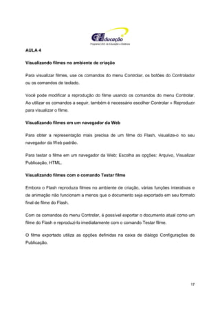 Programa CIEE de Educação a Distância
17
AULA 4
Visualizando filmes no ambiente de criação
Para visualizar filmes, use os comandos do menu Controlar, os botões do Controlador
ou os comandos de teclado.
Você pode modificar a reprodução do filme usando os comandos do menu Controlar.
Ao utilizar os comandos a seguir, também é necessário escolher Controlar » Reproduzir
para visualizar o filme.
Visualizando filmes em um navegador da Web
Para obter a representação mais precisa de um filme do Flash, visualize-o no seu
navegador da Web padrão.
Para testar o filme em um navegador da Web: Escolha as opções: Arquivo, Visualizar
Publicação, HTML.
Visualizando filmes com o comando Testar filme
Embora o Flash reproduza filmes no ambiente de criação, várias funções interativas e
de animação não funcionam a menos que o documento seja exportado em seu formato
final de filme do Flash.
Com os comandos do menu Controlar, é possível exportar o documento atual como um
filme do Flash e reproduzi-lo imediatamente com o comando Testar filme.
O filme exportado utiliza as opções definidas na caixa de diálogo Configurações de
Publicação.
 