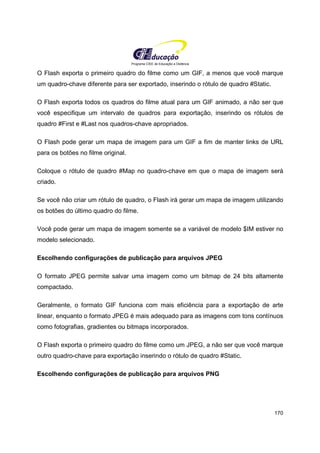 Programa CIEE de Educação a Distância
170
O Flash exporta o primeiro quadro do filme como um GIF, a menos que você marque
um quadro-chave diferente para ser exportado, inserindo o rótulo de quadro #Static.
O Flash exporta todos os quadros do filme atual para um GIF animado, a não ser que
você especifique um intervalo de quadros para exportação, inserindo os rótulos de
quadro #First e #Last nos quadros-chave apropriados.
O Flash pode gerar um mapa de imagem para um GIF a fim de manter links de URL
para os botões no filme original.
Coloque o rótulo de quadro #Map no quadro-chave em que o mapa de imagem será
criado.
Se você não criar um rótulo de quadro, o Flash irá gerar um mapa de imagem utilizando
os botões do último quadro do filme.
Você pode gerar um mapa de imagem somente se a variável de modelo $IM estiver no
modelo selecionado.
Escolhendo configurações de publicação para arquivos JPEG
O formato JPEG permite salvar uma imagem como um bitmap de 24 bits altamente
compactado.
Geralmente, o formato GIF funciona com mais eficiência para a exportação de arte
linear, enquanto o formato JPEG é mais adequado para as imagens com tons contínuos
como fotografias, gradientes ou bitmaps incorporados.
O Flash exporta o primeiro quadro do filme como um JPEG, a não ser que você marque
outro quadro-chave para exportação inserindo o rótulo de quadro #Static.
Escolhendo configurações de publicação para arquivos PNG
 