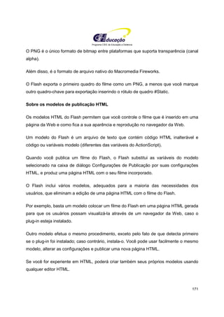 Programa CIEE de Educação a Distância
171
O PNG é o único formato de bitmap entre plataformas que suporta transparência (canal
alpha).
Além disso, é o formato de arquivo nativo do Macromedia Fireworks.
O Flash exporta o primeiro quadro do filme como um PNG, a menos que você marque
outro quadro-chave para exportação inserindo o rótulo de quadro #Static.
Sobre os modelos de publicação HTML
Os modelos HTML do Flash permitem que você controle o filme que é inserido em uma
página da Web e como fica a sua aparência e reprodução no navegador da Web.
Um modelo do Flash é um arquivo de texto que contém código HTML inalterável e
código ou variáveis modelo (diferentes das variáveis do ActionScript).
Quando você publica um filme do Flash, o Flash substitui as variáveis do modelo
selecionado na caixa de diálogo Configurações de Publicação por suas configurações
HTML, e produz uma página HTML com o seu filme incorporado.
O Flash inclui vários modelos, adequados para a maioria das necessidades dos
usuários, que eliminam a edição de uma página HTML com o filme do Flash.
Por exemplo, basta um modelo colocar um filme do Flash em uma página HTML gerada
para que os usuários possam visualizá-la através de um navegador da Web, caso o
plug-in esteja instalado.
Outro modelo efetua o mesmo procedimento, exceto pelo fato de que detecta primeiro
se o plug-in foi instalado; caso contrário, instala-o. Você pode usar facilmente o mesmo
modelo, alterar as configurações e publicar uma nova página HTML.
Se você for experiente em HTML, poderá criar também seus próprios modelos usando
qualquer editor HTML.
 