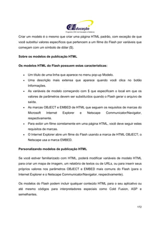 Programa CIEE de Educação a Distância
172
Criar um modelo é o mesmo que criar uma página HTML padrão, com exceção de que
você substitui valores específicos que pertencem a um filme do Flash por variáveis que
começam com um símbolo de dólar ($).
Sobre os modelos de publicação HTML
Os modelos HTML do Flash possuem estas características:
• Um título de uma linha que aparece no menu pop-up Modelo.
• Uma descrição mais extensa que aparece quando você clica no botão
Informações.
• As variáveis de modelo começando com $ que especificam o local em que os
valores de parâmetros devem ser substituídos quando o Flash gerar o arquivo de
saída.
• As marcas OBJECT e EMBED de HTML que seguem os requisitos de marcas do
Microsoft Internet Explorer e Netscape Communicator/Navigator,
respectivamente.
• Para exibir um filme corretamente em uma página HTML, você deve seguir estes
requisitos de marcas.
• O Internet Explorer abre um filme do Flash usando a marca de HTML OBJECT; o
Netscape usa a marca EMBED.
Personalizando modelos de publicação HTML
Se você estiver familiarizado com HTML, poderá modificar variáveis de modelo HTML
para criar um mapa de imagem, um relatório de textos ou de URLs, ou para inserir seus
próprios valores nos parâmetros OBJECT e EMBED mais comuns do Flash (para o
Internet Explorer e o Netscape Communicator/Navigator, respectivamente).
Os modelos do Flash podem incluir qualquer conteúdo HTML para o seu aplicativo ou
até mesmo códigos para interpretadores especiais como Cold Fusion, ASP e
semelhantes.
 