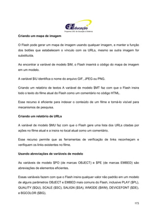 Programa CIEE de Educação a Distância
173
Criando um mapa de imagem
O Flash pode gerar um mapa de imagem usando qualquer imagem, e manter a função
dos botões que estabelecem o vínculo com os URLs, mesmo se outra imagem for
substituída.
Ao encontrar a variável de modelo $IM, o Flash inserirá o código do mapa de imagem
em um modelo.
A variável $IU identifica o nome do arquivo GIF, JPEG ou PNG.
Criando um relatório de textos A variável de modelo $MT faz com que o Flash insira
todo o texto do filme atual do Flash como um comentário no código HTML.
Esse recurso é eficiente para indexar o conteúdo de um filme e torná-lo visível para
mecanismos de pesquisa.
Criando um relatório de URLs
A variável de modelo $MU faz com que o Flash gere uma lista dos URLs citadas por
ações no filme atual e a insira no local atual como um comentário.
Esse recurso permite que as ferramentas de verificação de links reconheçam e
verifiquem os links existentes no filme.
Usando abreviações de variáveis de modelo
As variáveis de modelo $PO (de marcas OBJECT) e $PE (de marcas EMBED) são
abreviações de elementos eficientes.
Essas variáveis fazem com que o Flash insira qualquer valor não padrão em um modelo
de alguns parâmetros OBJECT e EMBED mais comuns do Flash, inclusive PLAY ($PL),
QUALITY ($QU), SCALE ($SC), SALIGN ($SA), WMODE ($WM), DEVICEFONT ($DE),
e BGCOLOR ($BG).
 