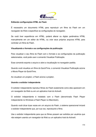 Programa CIEE de Educação a Distância
174
Editando configurações HTML do Flash
É necessário um documento HTML para reproduzir um filme do Flash em um
navegador da Web e especificar as configurações do navegador.
Se você tiver experiência em HTML, poderá alterar ou digitar parâmetros HTML
manualmente em um editor de HTML, ou criar seus próprios arquivos HTML para
controlar um filme do Flash.
Visualizando o formato e as configurações da publicação
Para visualizar o seu filme do Flash com o formato e as configurações da publicação
selecionados, você pode usar o comando Visualizar Publicação.
Esse comando exporta o arquivo e abre a visualização no navegador padrão.
Quando você visualiza um filme do QuickTime, o comando Visualizar Publicação aciona
o Movie Player do QuickTime.
Ao visualizar um projetor, o Flash aciona o projetor.
Usando o exibidor independente
O exibidor independente reproduz filmes do Flash exatamente como eles aparecem em
um navegador da Web ou em um aplicativo host do ActiveX.
O exibidor independente é instalado com o Flash (denominado Flash Player
independente no Windows e Flash Player no Macintosh).
Quando você clicar duas vezes em um arquivo do Flash, o sistema operacional iniciará
o exibidor independente que, por sua vez, reproduzirá o filme.
Use o exibidor independente para que os filmes possam ser exibidos por usuários que
não estejam usando um navegador da Web ou um aplicativo host do ActiveX.
 