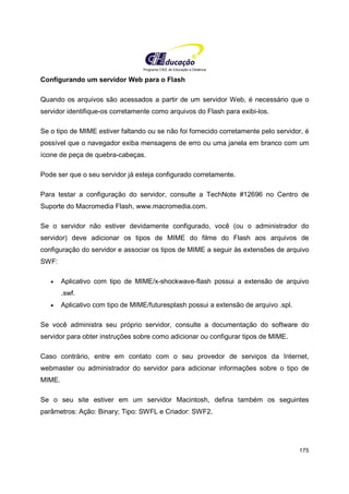 Programa CIEE de Educação a Distância
175
Configurando um servidor Web para o Flash
Quando os arquivos são acessados a partir de um servidor Web, é necessário que o
servidor identifique-os corretamente como arquivos do Flash para exibi-los.
Se o tipo de MIME estiver faltando ou se não foi fornecido corretamente pelo servidor, é
possível que o navegador exiba mensagens de erro ou uma janela em branco com um
ícone de peça de quebra-cabeças.
Pode ser que o seu servidor já esteja configurado corretamente.
Para testar a configuração do servidor, consulte a TechNote #12696 no Centro de
Suporte do Macromedia Flash, www.macromedia.com.
Se o servidor não estiver devidamente configurado, você (ou o administrador do
servidor) deve adicionar os tipos de MIME do filme do Flash aos arquivos de
configuração do servidor e associar os tipos de MIME a seguir às extensões de arquivo
SWF:
• Aplicativo com tipo de MIME/x-shockwave-flash possui a extensão de arquivo
.swf.
• Aplicativo com tipo de MIME/futuresplash possui a extensão de arquivo .spl.
Se você administra seu próprio servidor, consulte a documentação do software do
servidor para obter instruções sobre como adicionar ou configurar tipos de MIME.
Caso contrário, entre em contato com o seu provedor de serviços da Internet,
webmaster ou administrador do servidor para adicionar informações sobre o tipo de
MIME.
Se o seu site estiver em um servidor Macintosh, defina também os seguintes
parâmetros: Ação: Binary; Tipo: SWFL e Criador: SWF2.
 