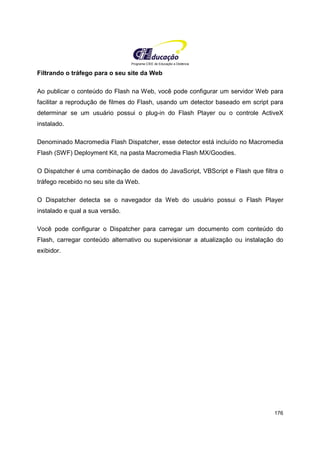 Programa CIEE de Educação a Distância
176
Filtrando o tráfego para o seu site da Web
Ao publicar o conteúdo do Flash na Web, você pode configurar um servidor Web para
facilitar a reprodução de filmes do Flash, usando um detector baseado em script para
determinar se um usuário possui o plug-in do Flash Player ou o controle ActiveX
instalado.
Denominado Macromedia Flash Dispatcher, esse detector está incluído no Macromedia
Flash (SWF) Deployment Kit, na pasta Macromedia Flash MX/Goodies.
O Dispatcher é uma combinação de dados do JavaScript, VBScript e Flash que filtra o
tráfego recebido no seu site da Web.
O Dispatcher detecta se o navegador da Web do usuário possui o Flash Player
instalado e qual a sua versão.
Você pode configurar o Dispatcher para carregar um documento com conteúdo do
Flash, carregar conteúdo alternativo ou supervisionar a atualização ou instalação do
exibidor.
 