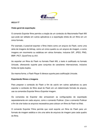 Programa CIEE de Educação a Distância
177
AULA 17
Visão geral de exportação
O comando Exportar filme permite a criação de um conteúdo do Macromedia Flash MX
que pode ser editado em outros aplicativos e a exportação direta de um filme em um
único formato.
Por exemplo, é possível exportar o filme inteiro como um arquivo do Flash, como uma
série de imagens de bitmap, como um único quadro ou um arquivo de imagem, e como
imagens em movimento ou estáticas em vários formatos, inclusive GIF, JPEG, PNG,
BMP, PICT, QuickTime ou AVI.
Ao exportar um filme do Flash no formato Flash MX, o texto é codificado no formato
Unicode, oferecendo suporte para conjuntos de caracteres internacionais, inclusive
fontes de bytes duplos.
Da mesma forma, o Flash Player 6 oferece suporte para codificação Unicode.
Exportando filmes e imagens
Para preparar o conteúdo do Flash a fim de usá-lo em outros aplicativos ou para
exportar o conteúdo do filme atual do Flash em um determinado formato de arquivo,
use os comandos Exportar filme e Exportar imagem.
Os comandos de Exportar não armazenam as configurações de exportação
separadamente em cada arquivo, como o comando Publicar. (Use o comando Publicar
a fim de criar todos os arquivos necessários para colocar um filme do Flash na Web.
O comando Exportar Filme permite que você exporte um filme do Flash para um
formato de imagem estática e crie uma série de arquivos de imagem para cada quadro
do filme.
 