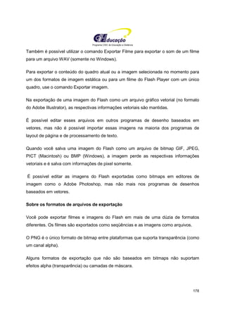 Programa CIEE de Educação a Distância
178
Também é possível utilizar o comando Exportar Filme para exportar o som de um filme
para um arquivo WAV (somente no Windows).
Para exportar o conteúdo do quadro atual ou a imagem selecionada no momento para
um dos formatos de imagem estática ou para um filme do Flash Player com um único
quadro, use o comando Exportar imagem.
Na exportação de uma imagem do Flash como um arquivo gráfico vetorial (no formato
do Adobe Illustrator), as respectivas informações vetoriais são mantidas.
É possível editar esses arquivos em outros programas de desenho baseados em
vetores, mas não é possível importar essas imagens na maioria dos programas de
layout de página e de processamento de texto.
Quando você salva uma imagem do Flash como um arquivo de bitmap GIF, JPEG,
PICT (Macintosh) ou BMP (Windows), a imagem perde as respectivas informações
vetoriais e é salva com informações de pixel somente.
É possível editar as imagens do Flash exportadas como bitmaps em editores de
imagem como o Adobe Photoshop, mas não mais nos programas de desenhos
baseados em vetores.
Sobre os formatos de arquivos de exportação
Você pode exportar filmes e imagens do Flash em mais de uma dúzia de formatos
diferentes. Os filmes são exportados como seqüências e as imagens como arquivos.
O PNG é o único formato de bitmap entre plataformas que suporta transparência (como
um canal alpha).
Alguns formatos de exportação que não são baseados em bitmaps não suportam
efeitos alpha (transparência) ou camadas de máscara.
 
