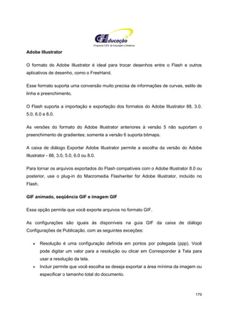 Programa CIEE de Educação a Distância
179
Adobe Illustrator
O formato do Adobe Illustrator é ideal para trocar desenhos entre o Flash e outros
aplicativos de desenho, como o FreeHand.
Esse formato suporta uma conversão muito precisa de informações de curvas, estilo de
linha e preenchimento.
O Flash suporta a importação e exportação dos formatos do Adobe Illustrator 88, 3.0,
5.0, 6.0 e 8.0.
As versões do formato do Adobe Illustrator anteriores à versão 5 não suportam o
preenchimento de gradientes; somente a versão 6 suporta bitmaps.
A caixa de diálogo Exportar Adobe Illustrator permite a escolha da versão do Adobe
Illustrator - 88, 3.0, 5.0, 6.0 ou 8.0.
Para tornar os arquivos exportados do Flash compatíveis com o Adobe Illustrator 8.0 ou
posterior, use o plug-in do Macromedia Flashwriter for Adobe Illustrator, incluído no
Flash.
GIF animado, seqüência GIF e imagem GIF
Essa opção permite que você exporte arquivos no formato GIF.
As configurações são iguais às disponíveis na guia GIF da caixa de diálogo
Configurações de Publicação, com as seguintes exceções:
• Resolução é uma configuração definida em pontos por polegada (ppp). Você
pode digitar um valor para a resolução ou clicar em Corresponder à Tela para
usar a resolução da tela.
• Incluir permite que você escolha se deseja exportar a área mínima da imagem ou
especificar o tamanho total do documento.
 