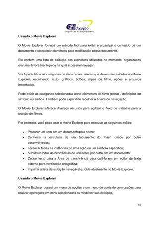 Programa CIEE de Educação a Distância
18
Usando o Movie Explorer
O Movie Explorer fornece um método fácil para exibir e organizar o conteúdo de um
documento e selecionar elementos para modificação nesse documento.
Ele contém uma lista de exibição dos elementos utilizados no momento, organizados
em uma árvore hierárquica na qual é possível navegar.
Você pode filtrar as categorias de itens do documento que devem ser exibidas no Movie
Explorer, escolhendo texto, gráficos, botões, clipes de filme, ações e arquivos
importados.
Pode exibir as categorias selecionadas como elementos de filme (cenas), definições de
símbolo ou ambos. Também pode expandir e recolher a árvore de navegação.
O Movie Explorer oferece diversos recursos para agilizar o fluxo de trabalho para a
criação de filmes.
Por exemplo, você pode usar o Movie Explorer para executar as seguintes ações:
• Procurar um item em um documento pelo nome;
• Conhecer a estrutura de um documento do Flash criado por outro
desenvolvedor;;
• Localizar todas as instâncias de uma ação ou um símbolo específico;
• Substituir todas as ocorrências de uma fonte por outra em um documento;
• Copiar texto para a Área de transferência para colá-lo em um editor de texto
externo para verificação ortográfica;
• Imprimir a lista de exibição navegável exibida atualmente no Movie Explorer.
Usando o Movie Explorer
O Movie Explorer possui um menu de opções e um menu de contexto com opções para
realizar operações em itens selecionados ou modificar sua exibição.
 
