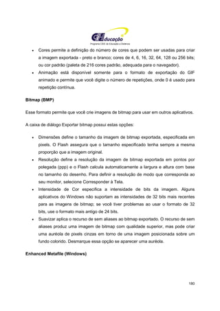 Programa CIEE de Educação a Distância
180
• Cores permite a definição do número de cores que podem ser usadas para criar
a imagem exportada - preto e branco; cores de 4, 6, 16, 32, 64, 128 ou 256 bits;
ou cor padrão (paleta de 216 cores padrão, adequada para o navegador).
• Animação está disponível somente para o formato de exportação do GIF
animado e permite que você digite o número de repetições, onde 0 é usado para
repetição contínua.
Bitmap (BMP)
Esse formato permite que você crie imagens de bitmap para usar em outros aplicativos.
A caixa de diálogo Exportar bitmap possui estas opções:
• Dimensões define o tamanho da imagem de bitmap exportada, especificada em
pixels. O Flash assegura que o tamanho especificado tenha sempre a mesma
proporção que a imagem original.
• Resolução define a resolução da imagem de bitmap exportada em pontos por
polegada (ppp) e o Flash calcula automaticamente a largura e altura com base
no tamanho do desenho. Para definir a resolução de modo que corresponda ao
seu monitor, selecione Corresponder à Tela.
• Intensidade de Cor especifica a intensidade de bits da imagem. Alguns
aplicativos do Windows não suportam as intensidades de 32 bits mais recentes
para as imagens de bitmap; se você tiver problemas ao usar o formato de 32
bits, use o formato mais antigo de 24 bits.
• Suavizar aplica o recurso de sem aliases ao bitmap exportado. O recurso de sem
aliases produz uma imagem de bitmap com qualidade superior, mas pode criar
uma auréola de pixels cinzas em torno de uma imagem posicionada sobre um
fundo colorido. Desmarque essa opção se aparecer uma auréola.
Enhanced Metafile (Windows)
 