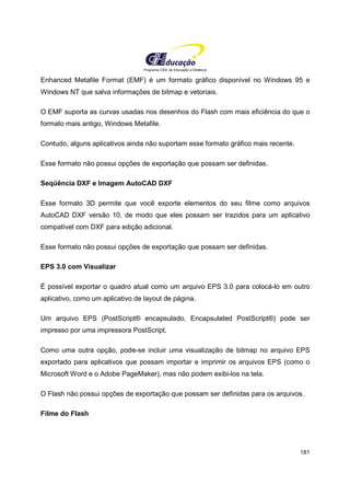 Programa CIEE de Educação a Distância
181
Enhanced Metafile Format (EMF) é um formato gráfico disponível no Windows 95 e
Windows NT que salva informações de bitmap e vetoriais.
O EMF suporta as curvas usadas nos desenhos do Flash com mais eficiência do que o
formato mais antigo, Windows Metafile.
Contudo, alguns aplicativos ainda não suportam esse formato gráfico mais recente.
Esse formato não possui opções de exportação que possam ser definidas.
Seqüência DXF e Imagem AutoCAD DXF
Esse formato 3D permite que você exporte elementos do seu filme como arquivos
AutoCAD DXF versão 10, de modo que eles possam ser trazidos para um aplicativo
compatível com DXF para edição adicional.
Esse formato não possui opções de exportação que possam ser definidas.
EPS 3.0 com Visualizar
É possível exportar o quadro atual como um arquivo EPS 3.0 para colocá-lo em outro
aplicativo, como um aplicativo de layout de página.
Um arquivo EPS (PostScript® encapsulado, Encapsulated PostScript®) pode ser
impresso por uma impressora PostScript.
Como uma outra opção, pode-se incluir uma visualização de bitmap no arquivo EPS
exportado para aplicativos que possam importar e imprimir os arquivos EPS (como o
Microsoft Word e o Adobe PageMaker), mas não podem exibi-los na tela.
O Flash não possui opções de exportação que possam ser definidas para os arquivos.
Filme do Flash
 