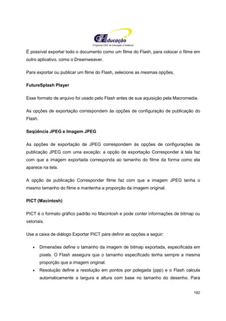Programa CIEE de Educação a Distância
182
É possível exportar todo o documento como um filme do Flash, para colocar o filme em
outro aplicativo, como o Dreamweaver.
Para exportar ou publicar um filme do Flash, selecione as mesmas opções.
FutureSplash Player
Esse formato de arquivo foi usado pelo Flash antes de sua aquisição pela Macromedia.
As opções de exportação correspondem às opções de configuração de publicação do
Flash.
Seqüência JPEG e Imagem JPEG
As opções de exportação de JPEG correspondem às opções de configurações de
publicação JPEG com uma exceção: a opção de exportação Corresponder à tela faz
com que a imagem exportada corresponda ao tamanho do filme da forma como ela
aparece na tela.
A opção de publicação Corresponder filme faz com que a imagem JPEG tenha o
mesmo tamanho do filme e mantenha a proporção da imagem original.
PICT (Macintosh)
PICT é o formato gráfico padrão no Macintosh e pode conter informações de bitmap ou
vetoriais.
Use a caixa de diálogo Exportar PICT para definir as opções a seguir:
• Dimensões define o tamanho da imagem de bitmap exportada, especificada em
pixels. O Flash assegura que o tamanho especificado tenha sempre a mesma
proporção que a imagem original.
• Resolução define a resolução em pontos por polegada (ppp) e o Flash calcula
automaticamente a largura e altura com base no tamanho do desenho. Para
 