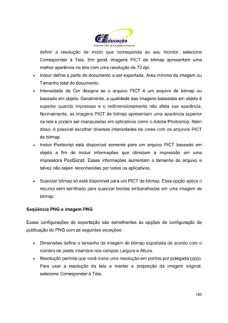 Programa CIEE de Educação a Distância
183
definir a resolução de modo que corresponda ao seu monitor, selecione
Corresponder à Tela. Em geral, imagens PICT de bitmap apresentam uma
melhor aparência na tela com uma resolução de 72 dpi.
• Incluir define a parte do documento a ser exportada, Área mínima da imagem ou
Tamanho total do documento.
• Intensidade de Cor designa se o arquivo PICT é um arquivo de bitmap ou
baseado em objeto. Geralmente, a qualidade das imagens baseadas em objeto é
superior quando impressas e o redimensionamento não afeta sua aparência.
Normalmente, as imagens PICT de bitmap apresentam uma aparência superior
na tela e podem ser manipuladas em aplicativos como o Adobe Photoshop. Além
disso, é possível escolher diversas intensidades de cores com os arquivos PICT
de bitmap.
• Incluir Postscript está disponível somente para um arquivo PICT baseado em
objeto a fim de incluir informações que otimizam a impressão em uma
impressora PostScript. Essas informações aumentam o tamanho do arquivo e
talvez não sejam reconhecidas por todos os aplicativos.
• Suavizar bitmap só está disponível para um PICT de bitmap. Essa opção aplica o
recurso sem serrilhado para suavizar bordas embaralhadas em uma imagem de
bitmap.
Seqüência PNG e imagem PNG
Essas configurações de exportação são semelhantes às opções de configuração de
publicação do PNG com as seguintes exceções:
• Dimensões define o tamanho da imagem de bitmap exportada de acordo com o
número de pixels inseridos nos campos Largura e Altura.
• Resolução permite que você insira uma resolução em pontos por polegada (ppp).
Para usar a resolução da tela e manter a proporção da imagem original,
selecione Corresponder à Tela.
 