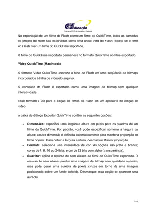 Programa CIEE de Educação a Distância
185
Na exportação de um filme do Flash como um filme do QuickTime, todas as camadas
do projeto do Flash são exportadas como uma única trilha do Flash, exceto se o filme
do Flash tiver um filme do QuickTime importado.
O filme do QuickTime importado permanece no formato QuickTime no filme exportado.
Vídeo QuickTime (Macintosh)
O formato Vídeo QuickTime converte o filme do Flash em uma seqüência de bitmaps
incorporados à trilha de vídeo do arquivo.
O conteúdo do Flash é exportado como uma imagem de bitmap sem qualquer
interatividade.
Esse formato é útil para a edição de filmes do Flash em um aplicativo de edição de
vídeo.
A caixa de diálogo Exportar QuickTime contém as seguintes opções:
• Dimensões: especifica uma largura e altura em pixels para os quadros de um
filme do QuickTime. Por padrão, você pode especificar somente a largura ou
altura; a outra dimensão é definida automaticamente para manter a proporção do
filme original. Para definir a largura e altura, desmarque Manter proporção.
• Formato: seleciona uma intensidade de cor. As opções são preto e branco;
cores de 4, 8, 16 ou 24 bits; e cor de 32 bits com alpha (transparência).
• Suavizar: aplica o recurso de sem aliases ao filme do QuickTime exportado. O
recurso de sem aliases produz uma imagem de bitmap com qualidade superior,
mas pode gerar uma auréola de pixels cinzas em torno de uma imagem
posicionada sobre um fundo colorido. Desmarque essa opção se aparecer uma
auréola.
 