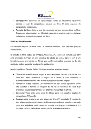 Programa CIEE de Educação a Distância
186
• Compactador: seleciona um compactador padrão do QuickTime. Qualidade
controla o nível de compactação aplicado ao filme. O efeito depende do
compactador selecionado.
• Formato de Som: define a taxa de exportação para os sons contidos no filme.
Taxas mais altas resultam em fidelidade mais alta e arquivos maiores. As taxas
mais baixas economizam espaço em disco.
Windows AVI (Windows)
Esse formato exporta um filme como um vídeo do Windows, mas descarta qualquer
interatividade.
O formato de filme padrão do Windows, Windows AVI, é um bom formato para abrir
uma animação do Flash em um aplicativo de edição de vídeo. Como o AVI é um
formato baseado em bitmap, os filmes que contêm animações extensas ou de alta
resolução podem aumentar seu tamanho rapidamente.
A caixa de diálogo Exportar AVI do Windows possui as seguintes opções:
• Dimensões especifica uma largura e altura em pixels para os quadros de um
filme AVI. Basta especificar a largura ou a altura; a outra dimensão é
automaticamente definida para manter a proporção do filme original.
• Formato de Vídeo seleciona uma intensidade de cor. Muitos aplicativos ainda
não suportam o formato de imagem de 32 bits do Windows. Se você tiver
problemas ao usar esse formato, use o formato mais antigo de 24 bits.
• Compactar Vídeo exibe uma caixa de diálogo para você escolher opções de
compactação AVI padrão.
• Suavizar aplica o recurso de sem aliases ao filme AVI exportado. O recurso de
sem aliases produz uma imagem de bitmap com qualidade superior, mas pode
gerar uma auréola de pixels cinzas em torno de uma imagem posicionada sobre
um fundo colorido. Desmarque essa opção se aparecer uma auréola.
 
