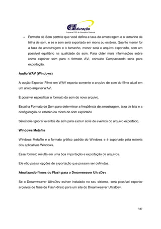 Programa CIEE de Educação a Distância
187
• Formato de Som permite que você defina a taxa de amostragem e o tamanho da
trilha de som, e se o som será exportado em mono ou estéreo. Quanto menor for
a taxa de amostragem e o tamanho, menor será o arquivo exportado, com um
possível equilíbrio na qualidade do som. Para obter mais informações sobre
como exportar som para o formato AVI, consulte Compactando sons para
exportação.
Áudio WAV (Windows)
A opção Exportar Filme em WAV exporta somente o arquivo de som do filme atual em
um único arquivo WAV.
É possível especificar o formato do som do novo arquivo.
Escolha Formato de Som para determinar a freqüência de amostragem, taxa de bits e a
configuração de estéreo ou mono do som exportado.
Selecione Ignorar eventos de som para excluir sons de eventos do arquivo exportado.
Windows Metafile
Windows Metafile é o formato gráfico padrão do Windows e é suportado pela maioria
dos aplicativos Windows.
Esse formato resulta em uma boa importação e exportação de arquivos.
Ele não possui opções de exportação que possam ser definidas.
Atualizando filmes do Flash para o Dreamweaver UltraDev
Se o Dreamweaver UltraDev estiver instalado no seu sistema, será possível exportar
arquivos de filme do Flash direto para um site do Dreamweaver UltraDev.
 