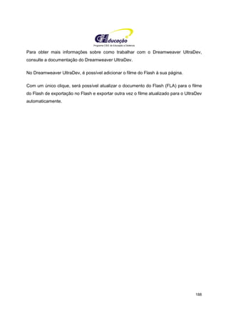 Programa CIEE de Educação a Distância
188
Para obter mais informações sobre como trabalhar com o Dreamweaver UltraDev,
consulte a documentação do Dreamweaver UltraDev.
No Dreamweaver UltraDev, é possível adicionar o filme do Flash à sua página.
Com um único clique, será possível atualizar o documento do Flash (FLA) para o filme
do Flash de exportação no Flash e exportar outra vez o filme atualizado para o UltraDev
automaticamente.
 