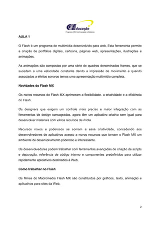 Programa CIEE de Educação a Distância
2
AULA 1
O Flash é um programa de multimídia desenvolvido para web. Esta ferramenta permite
a criação de portfólios digitais, cartoons, páginas web, apresentações, ilustrações e
animações.
As animações são compostas por uma série de quadros denominados frames, que se
sucedem a uma velocidade constante dando a impressão de movimento e quando
associados a efeitos sonoros temos uma apresentação multimídia completa.
Novidades do Flash MX
Os novos recursos do Flash MX aprimoram a flexibilidade, a criatividade e a eficiência
do Flash.
Os designers que exigem um controle mais preciso e maior integração com as
ferramentas de design consagradas, agora têm um aplicativo criativo sem igual para
desenvolver materiais com vários recursos de mídia.
Recursos novos e poderosos se somam a essa criatividade, concedendo aos
desenvolvedores de aplicativos acesso a novos recursos que tornam o Flash MX um
ambiente de desenvolvimento poderoso e interessante.
Os desenvolvedores podem trabalhar com ferramentas avançadas de criação de scripts
e depuração, referência de código interno e componentes predefinidos para utilizar
rapidamente aplicativos destinados à Web.
Como trabalhar no Flash
Os filmes do Macromedia Flash MX são constituídos por gráficos, texto, animação e
aplicativos para sites da Web.
 