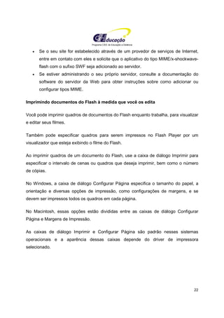 Programa CIEE de Educação a Distância
22
• Se o seu site for estabelecido através de um provedor de serviços de Internet,
entre em contato com eles e solicite que o aplicativo do tipo MIME/x-shockwave-
flash com o sufixo SWF seja adicionado ao servidor.
• Se estiver administrando o seu próprio servidor, consulte a documentação do
software do servidor da Web para obter instruções sobre como adicionar ou
configurar tipos MIME.
Imprimindo documentos do Flash à medida que você os edita
Você pode imprimir quadros de documentos do Flash enquanto trabalha, para visualizar
e editar seus filmes.
Também pode especificar quadros para serem impressos no Flash Player por um
visualizador que esteja exibindo o filme do Flash.
Ao imprimir quadros de um documento do Flash, use a caixa de diálogo Imprimir para
especificar o intervalo de cenas ou quadros que deseja imprimir, bem como o número
de cópias.
No Windows, a caixa de diálogo Configurar Página especifica o tamanho do papel, a
orientação e diversas opções de impressão, como configurações de margens, e se
devem ser impressos todos os quadros em cada página.
No Macintosh, essas opções estão divididas entre as caixas de diálogo Configurar
Página e Margens de Impressão.
As caixas de diálogo Imprimir e Configurar Página são padrão nesses sistemas
operacionais e a aparência dessas caixas depende do driver de impressora
selecionado.
 
