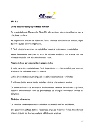 Programa CIEE de Educação a Distância
23
AULA 5
Como trabalhar com propriedades do Flash
As propriedades do Macromedia Flash MX são os vários elementos utilizados para a
criação de um filme.
As propriedades incluem os objetos no Palco, símbolos e instâncias de símbolo, clipes
de som e outros arquivos importados.
O Flash oferece ferramentas para ajudá-lo a organizar e otimizar as propriedades.
Essas ferramentas melhoram o fluxo de trabalho mantendo um acesso fácil aos
recursos utilizados com mais freqüência do Flash.
Propriedades e gerenciamento de propriedades
A maior parte das propriedades do Flash é constituída por objetos do Palco ou símbolos
armazenados na biblioteca de documentos.
Outras propriedades incluem arquivos nos computadores locais ou remotos.
A biblioteca facilita a organização e ajuda a otimizar o tamanho do arquivo.
Os recursos da caixa de ferramenta, dos inspetores, painéis e da biblioteca o ajudam a
trabalhar eficientemente com as propriedades de qualquer documento simples ou
complexo.
Símbolos e instâncias
Os símbolos são elementos reutilizáveis que você utiliza com um documento.
Eles podem ser gráficos, botões, videoclipes, arquivos de som ou fontes. Quando você
cria um símbolo, ele é armazenado na biblioteca de arquivos.
 