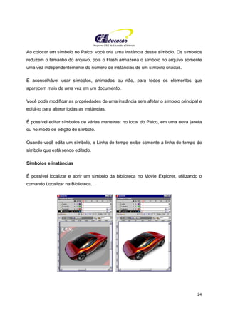 Programa CIEE de Educação a Distância
24
Ao colocar um símbolo no Palco, você cria uma instância desse símbolo. Os símbolos
reduzem o tamanho do arquivo, pois o Flash armazena o símbolo no arquivo somente
uma vez independentemente do número de instâncias de um símbolo criadas.
É aconselhável usar símbolos, animados ou não, para todos os elementos que
aparecem mais de uma vez em um documento.
Você pode modificar as propriedades de uma instância sem afetar o símbolo principal e
editá-lo para alterar todas as instâncias.
É possível editar símbolos de várias maneiras: no local do Palco, em uma nova janela
ou no modo de edição de símbolo.
Quando você edita um símbolo, a Linha de tempo exibe somente a linha de tempo do
símbolo que está sendo editado.
Símbolos e instâncias
É possível localizar e abrir um símbolo da biblioteca no Movie Explorer, utilizando o
comando Localizar na Biblioteca.
 