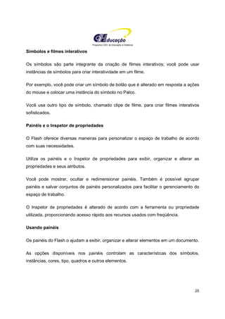 Programa CIEE de Educação a Distância
25
Símbolos e filmes interativos
Os símbolos são parte integrante da criação de filmes interativos; você pode usar
instâncias de símbolos para criar interatividade em um filme.
Por exemplo, você pode criar um símbolo de botão que é alterado em resposta a ações
do mouse e colocar uma instância do símbolo no Palco.
Você usa outro tipo de símbolo, chamado clipe de filme, para criar filmes interativos
sofisticados.
Painéis e o Inspetor de propriedades
O Flash oferece diversas maneiras para personalizar o espaço de trabalho de acordo
com suas necessidades.
Utilize os painéis e o Inspetor de propriedades para exibir, organizar e alterar as
propriedades e seus atributos.
Você pode mostrar, ocultar e redimensionar painéis. Também é possível agrupar
painéis e salvar conjuntos de painéis personalizados para facilitar o gerenciamento do
espaço de trabalho.
O Inspetor de propriedades é alterado de acordo com a ferramenta ou propriedade
utilizada, proporcionando acesso rápido aos recursos usados com freqüência.
Usando painéis
Os painéis do Flash o ajudam a exibir, organizar e alterar elementos em um documento.
As opções disponíveis nos painéis controlam as características dos símbolos,
instâncias, cores, tipo, quadros e outros elementos.
 