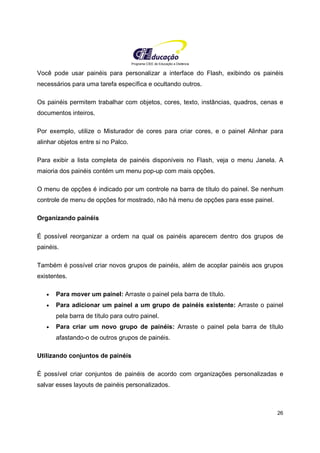 Programa CIEE de Educação a Distância
26
Você pode usar painéis para personalizar a interface do Flash, exibindo os painéis
necessários para uma tarefa específica e ocultando outros.
Os painéis permitem trabalhar com objetos, cores, texto, instâncias, quadros, cenas e
documentos inteiros.
Por exemplo, utilize o Misturador de cores para criar cores, e o painel Alinhar para
alinhar objetos entre si no Palco.
Para exibir a lista completa de painéis disponíveis no Flash, veja o menu Janela. A
maioria dos painéis contém um menu pop-up com mais opções.
O menu de opções é indicado por um controle na barra de título do painel. Se nenhum
controle de menu de opções for mostrado, não há menu de opções para esse painel.
Organizando painéis
É possível reorganizar a ordem na qual os painéis aparecem dentro dos grupos de
painéis.
Também é possível criar novos grupos de painéis, além de acoplar painéis aos grupos
existentes.
• Para mover um painel: Arraste o painel pela barra de título.
• Para adicionar um painel a um grupo de painéis existente: Arraste o painel
pela barra de título para outro painel.
• Para criar um novo grupo de painéis: Arraste o painel pela barra de título
afastando-o de outros grupos de painéis.
Utilizando conjuntos de painéis
É possível criar conjuntos de painéis de acordo com organizações personalizadas e
salvar esses layouts de painéis personalizados.
 