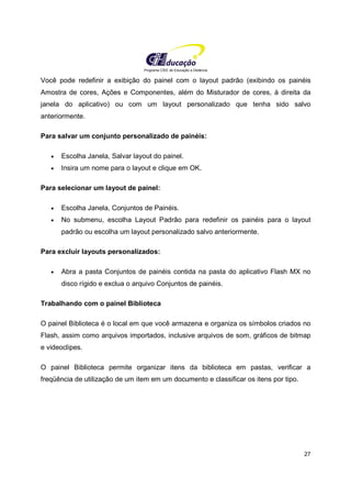 Programa CIEE de Educação a Distância
27
Você pode redefinir a exibição do painel com o layout padrão (exibindo os painéis
Amostra de cores, Ações e Componentes, além do Misturador de cores, à direita da
janela do aplicativo) ou com um layout personalizado que tenha sido salvo
anteriormente.
Para salvar um conjunto personalizado de painéis:
• Escolha Janela, Salvar layout do painel.
• Insira um nome para o layout e clique em OK.
Para selecionar um layout de painel:
• Escolha Janela, Conjuntos de Painéis.
• No submenu, escolha Layout Padrão para redefinir os painéis para o layout
padrão ou escolha um layout personalizado salvo anteriormente.
Para excluir layouts personalizados:
• Abra a pasta Conjuntos de painéis contida na pasta do aplicativo Flash MX no
disco rígido e exclua o arquivo Conjuntos de painéis.
Trabalhando com o painel Biblioteca
O painel Biblioteca é o local em que você armazena e organiza os símbolos criados no
Flash, assim como arquivos importados, inclusive arquivos de som, gráficos de bitmap
e videoclipes.
O painel Biblioteca permite organizar itens da biblioteca em pastas, verificar a
freqüência de utilização de um item em um documento e classificar os itens por tipo.
 