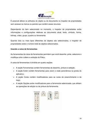 Programa CIEE de Educação a Distância
29
É possível alterar os atributos do objeto ou do documento no Inspetor de propriedades
sem acessar os menus ou painéis que contêm esses recursos.
Dependendo do item selecionado no momento, o Inspetor de propriedades exibe
informações e configurações relativas ao documento atual, texto, símbolo, forma,
bitmap, vídeo, grupo, quadro ou ferramenta.
Quando dois ou mais tipos diferentes de objetos são selecionados, o Inspetor de
propriedades exibe o número total de objetos selecionados.
Usando a caixa de ferramentas
As ferramentas da caixa de ferramentas permitem que você desenhe, pinte, selecione e
modifique arte e altere a exibição do Palco.
A caixa de ferramentas é dividida em quatro seções:
• A seção Ferramentas contém ferramentas de desenho, pintura e seleção.
• A seção Exibir contém ferramentas para zoom e visão panorâmica na janela do
aplicativo.
• A seção Cores contém modificadores para as cores de preenchimento e de
traço.
• A seção Opções exibe modificadores para a ferramenta selecionada, que afetam
as operações de edição ou de pintura da ferramenta.
 