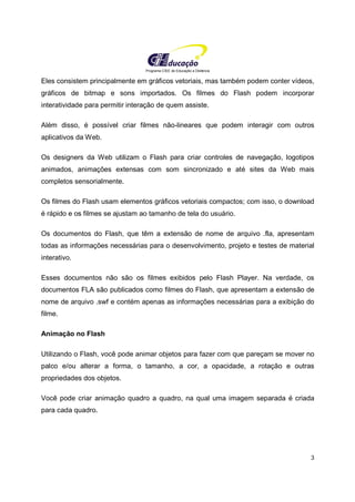 Programa CIEE de Educação a Distância
3
Eles consistem principalmente em gráficos vetoriais, mas também podem conter vídeos,
gráficos de bitmap e sons importados. Os filmes do Flash podem incorporar
interatividade para permitir interação de quem assiste.
Além disso, é possível criar filmes não-lineares que podem interagir com outros
aplicativos da Web.
Os designers da Web utilizam o Flash para criar controles de navegação, logotipos
animados, animações extensas com som sincronizado e até sites da Web mais
completos sensorialmente.
Os filmes do Flash usam elementos gráficos vetoriais compactos; com isso, o download
é rápido e os filmes se ajustam ao tamanho de tela do usuário.
Os documentos do Flash, que têm a extensão de nome de arquivo .fla, apresentam
todas as informações necessárias para o desenvolvimento, projeto e testes de material
interativo.
Esses documentos não são os filmes exibidos pelo Flash Player. Na verdade, os
documentos FLA são publicados como filmes do Flash, que apresentam a extensão de
nome de arquivo .swf e contém apenas as informações necessárias para a exibição do
filme.
Animação no Flash
Utilizando o Flash, você pode animar objetos para fazer com que pareçam se mover no
palco e/ou alterar a forma, o tamanho, a cor, a opacidade, a rotação e outras
propriedades dos objetos.
Você pode criar animação quadro a quadro, na qual uma imagem separada é criada
para cada quadro.
 