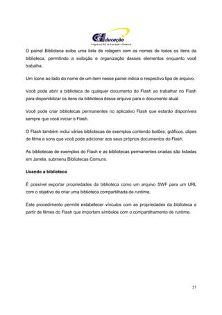 Programa CIEE de Educação a Distância
31
O painel Biblioteca exibe uma lista de rolagem com os nomes de todos os itens da
biblioteca, permitindo a exibição e organização desses elementos enquanto você
trabalha.
Um ícone ao lado do nome de um item nesse painel indica o respectivo tipo de arquivo.
Você pode abrir a biblioteca de qualquer documento do Flash ao trabalhar no Flash
para disponibilizar os itens da biblioteca desse arquivo para o documento atual.
Você pode criar bibliotecas permanentes no aplicativo Flash que estarão disponíveis
sempre que você iniciar o Flash.
O Flash também inclui várias bibliotecas de exemplos contendo botões, gráficos, clipes
de filme e sons que você pode adicionar aos seus próprios documentos do Flash.
As bibliotecas de exemplos do Flash e as bibliotecas permanentes criadas são listadas
em Janela, submenu Bibliotecas Comuns.
Usando a biblioteca
É possível exportar propriedades da biblioteca como um arquivo SWF para um URL
com o objetivo de criar uma biblioteca compartilhada de runtime.
Este procedimento permite estabelecer vínculos com as propriedades da biblioteca a
partir de filmes do Flash que importam símbolos com o compartilhamento de runtime.
 