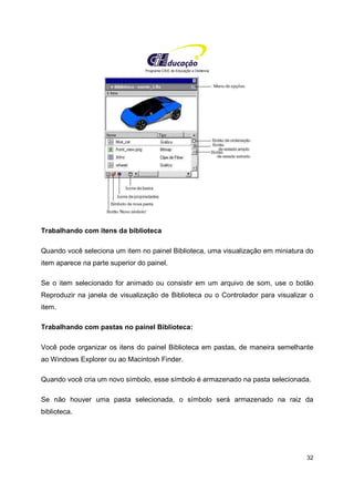 Programa CIEE de Educação a Distância
32
Trabalhando com itens da biblioteca
Quando você seleciona um item no painel Biblioteca, uma visualização em miniatura do
item aparece na parte superior do painel.
Se o item selecionado for animado ou consistir em um arquivo de som, use o botão
Reproduzir na janela de visualização de Biblioteca ou o Controlador para visualizar o
item.
Trabalhando com pastas no painel Biblioteca:
Você pode organizar os itens do painel Biblioteca em pastas, de maneira semelhante
ao Windows Explorer ou ao Macintosh Finder.
Quando você cria um novo símbolo, esse símbolo é armazenado na pasta selecionada.
Se não houver uma pasta selecionada, o símbolo será armazenado na raiz da
biblioteca.
 