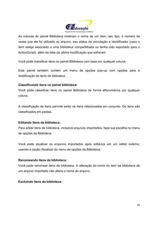 Programa CIEE de Educação a Distância
33
As colunas do painel Biblioteca mostram o nome de um item, seu tipo, o número de
vezes que ele foi utilizado no arquivo, seu status de vinculação e identificador (caso o
item esteja associado a uma biblioteca compartilhada ou tenha sido exportado para o
ActionScript), além da data da última modificação que sofreram.
Você pode classificar itens no painel Biblioteca com base em qualquer coluna.
Este painel também contém um menu de opções pop-up com opções para a
modificação de itens da biblioteca.
Classificando itens no painel biblioteca:
Você pode classificar itens no painel Biblioteca de forma alfanumérica por qualquer
coluna.
A classificação de itens permite exibir os itens relacionados em conjunto. Os itens são
classificados em pastas.
Editando itens da biblioteca:
Para editar itens de biblioteca, inclusive arquivos importados, faça sua escolha no menu
de opções da Biblioteca.
Você pode atualizar os arquivos importados após editá-los em um editor externo,
usando a opção Atualizar do menu de opções da Biblioteca.
Renomeando itens da biblioteca:
Você pode renomear itens da biblioteca. A alteração do nome do item da biblioteca de
um arquivo importado não altera o nome do arquivo.
Excluindo itens da biblioteca:
 