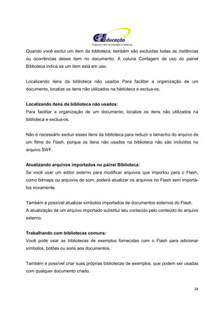 Programa CIEE de Educação a Distância
34
Quando você exclui um item da biblioteca, também são excluídas todas as instâncias
ou ocorrências desse item no documento. A coluna Contagem de uso do painel
Biblioteca indica se um item está em uso.
Localizando itens da biblioteca não usados Para facilitar a organização de um
documento, localize os itens não utilizados na biblioteca e exclua-os.
Localizando itens da biblioteca não usados:
Para facilitar a organização de um documento, localize os itens não utilizados na
biblioteca e exclua-os.
Não é necessário excluir esses itens da biblioteca para reduzir o tamanho do arquivo de
um filme do Flash, porque os itens não usados na biblioteca não são incluídos no
arquivo SWF.
Atualizando arquivos importados no painel Biblioteca:
Se você usar um editor externo para modificar arquivos que importou para o Flash,
como bitmaps ou arquivos de som, poderá atualizar os arquivos no Flash sem importá-
los novamente.
Também é possível atualizar símbolos importados de documentos externos do Flash.
A atualização de um arquivo importado substitui seu conteúdo pelo conteúdo do arquivo
externo.
Trabalhando com bibliotecas comuns:
Você pode usar as bibliotecas de exemplos fornecidas com o Flash para adicionar
símbolos, botões ou sons aos documentos.
Também é possível criar suas próprias bibliotecas de exemplos, que podem ser usadas
com qualquer documento criado.
 