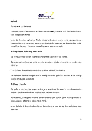 Programa CIEE de Educação a Distância
35
AULA 6
Visão geral do desenho
As ferramentas de desenho do Macromedia Flash MX permitem criar e modificar formas
para imagens em filmes.
Antes de desenhar e pintar no Flash, é importante compreender como o programa cria
imagens, como funcionam as ferramentas de desenho e como o ato de desenhar, pintar
e modificar formas pode afetar outras formas na mesma camada.
Sobre gráficos de bitmap e vetoriais
Os computadores exibem os gráficos no formato vetorial ou de bitmap.
Compreender a diferença entre os dois formatos o ajuda a trabalhar de modo mais
eficiente.
Com o Flash, é possível criar e animar gráficos vetoriais compactos.
Ele também permite a importação e manipulação de gráficos vetoriais e de bitmap
criados em outros aplicativos.
Gráficos vetoriais
Os gráficos vetoriais descrevem as imagens através de linhas e curvas, denominadas
vetores, que também incluem propriedades de cor e posição.
Por exemplo, a imagem de uma folha é descrita por pontos pelos quais passam as
linhas, criando a forma do contorno da folha.
A cor da folha é determinada pela cor do contorno e pela cor da área delimitada pelo
contorno.
 