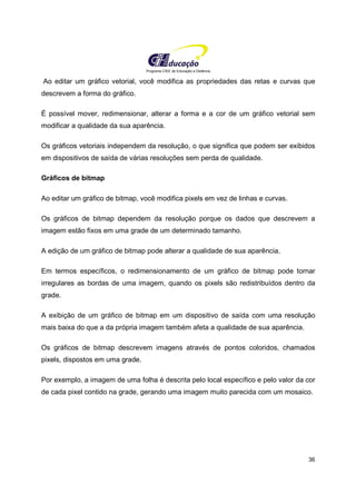 Programa CIEE de Educação a Distância
36
Ao editar um gráfico vetorial, você modifica as propriedades das retas e curvas que
descrevem a forma do gráfico.
É possível mover, redimensionar, alterar a forma e a cor de um gráfico vetorial sem
modificar a qualidade da sua aparência.
Os gráficos vetoriais independem da resolução, o que significa que podem ser exibidos
em dispositivos de saída de várias resoluções sem perda de qualidade.
Gráficos de bitmap
Ao editar um gráfico de bitmap, você modifica pixels em vez de linhas e curvas.
Os gráficos de bitmap dependem da resolução porque os dados que descrevem a
imagem estão fixos em uma grade de um determinado tamanho.
A edição de um gráfico de bitmap pode alterar a qualidade de sua aparência.
Em termos específicos, o redimensionamento de um gráfico de bitmap pode tornar
irregulares as bordas de uma imagem, quando os pixels são redistribuídos dentro da
grade.
A exibição de um gráfico de bitmap em um dispositivo de saída com uma resolução
mais baixa do que a da própria imagem também afeta a qualidade de sua aparência.
Os gráficos de bitmap descrevem imagens através de pontos coloridos, chamados
pixels, dispostos em uma grade.
Por exemplo, a imagem de uma folha é descrita pelo local específico e pelo valor da cor
de cada pixel contido na grade, gerando uma imagem muito parecida com um mosaico.
 